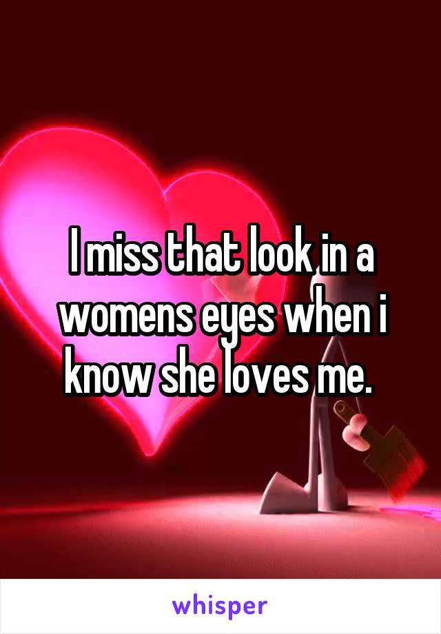 I miss that look in a womens eyes when i know she loves me. 