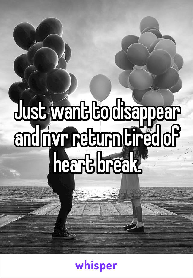 Just want to disappear and nvr return tired of heart break.