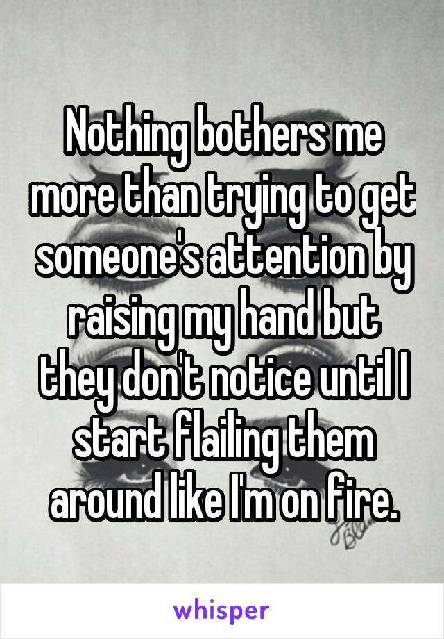 Nothing bothers me more than trying to get someone's attention by raising my hand but they don't notice until I start flailing them around like I'm on fire.