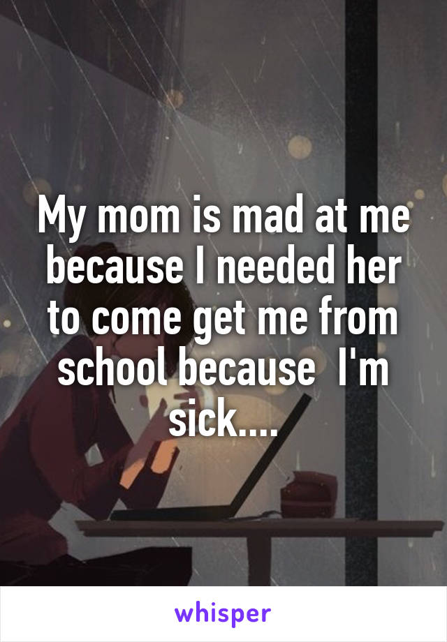 My mom is mad at me because I needed her to come get me from school because  I'm sick....