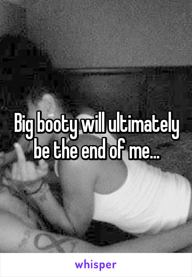 Big booty will ultimately be the end of me...