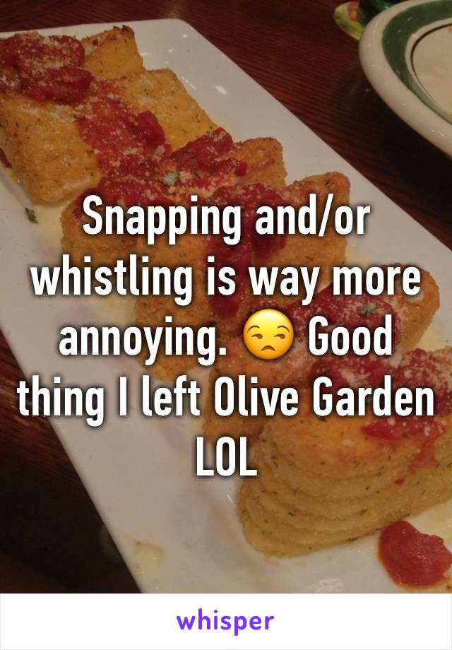 Snapping and/or whistling is way more annoying. 😒 Good thing I left Olive Garden LOL 