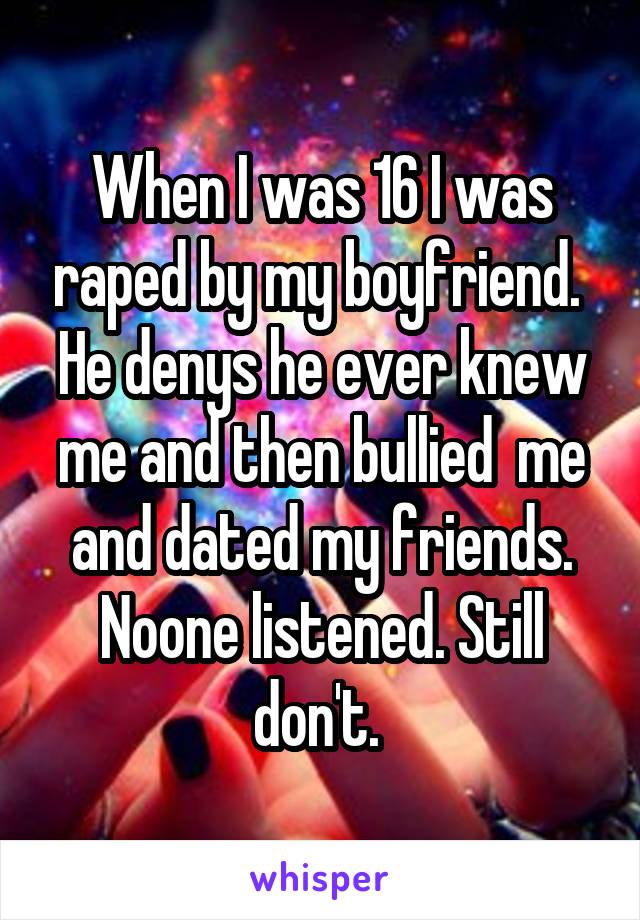 When I was 16 I was raped by my boyfriend. 
He denys he ever knew me and then bullied  me and dated my friends. Noone listened. Still don't. 
