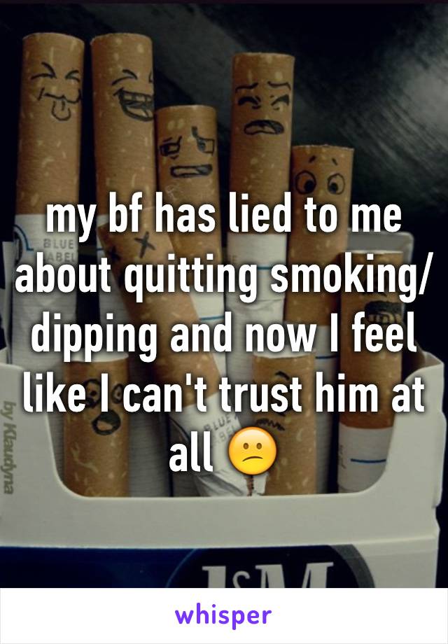 my bf has lied to me about quitting smoking/dipping and now I feel like I can't trust him at all 😕