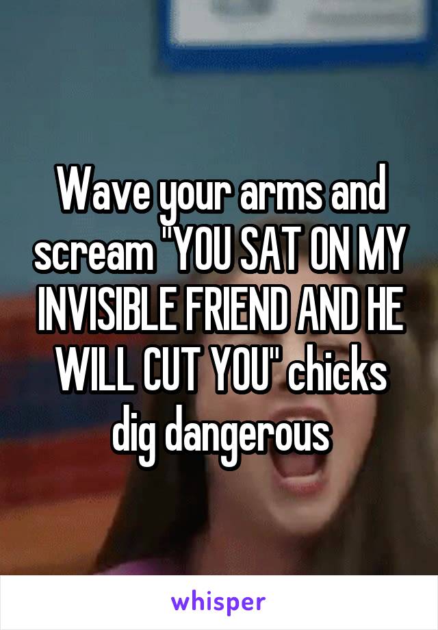 Wave your arms and scream "YOU SAT ON MY INVISIBLE FRIEND AND HE WILL CUT YOU" chicks dig dangerous