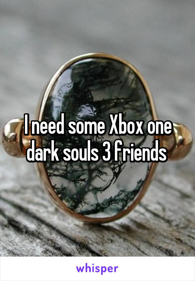I need some Xbox one dark souls 3 friends 