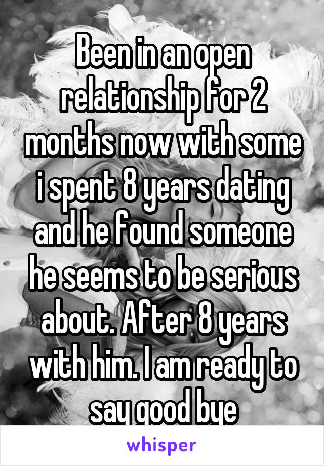 Been in an open relationship for 2 months now with some i spent 8 years dating and he found someone he seems to be serious about. After 8 years with him. I am ready to say good bye