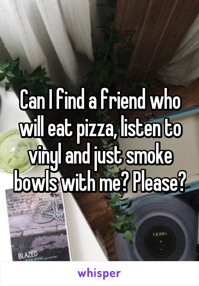 Can I find a friend who will eat pizza, listen to vinyl and just smoke bowls with me? Please?