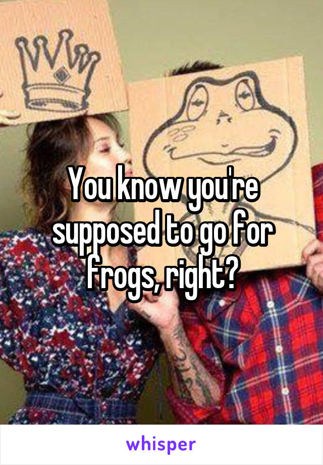 You know you're supposed to go for frogs, right?