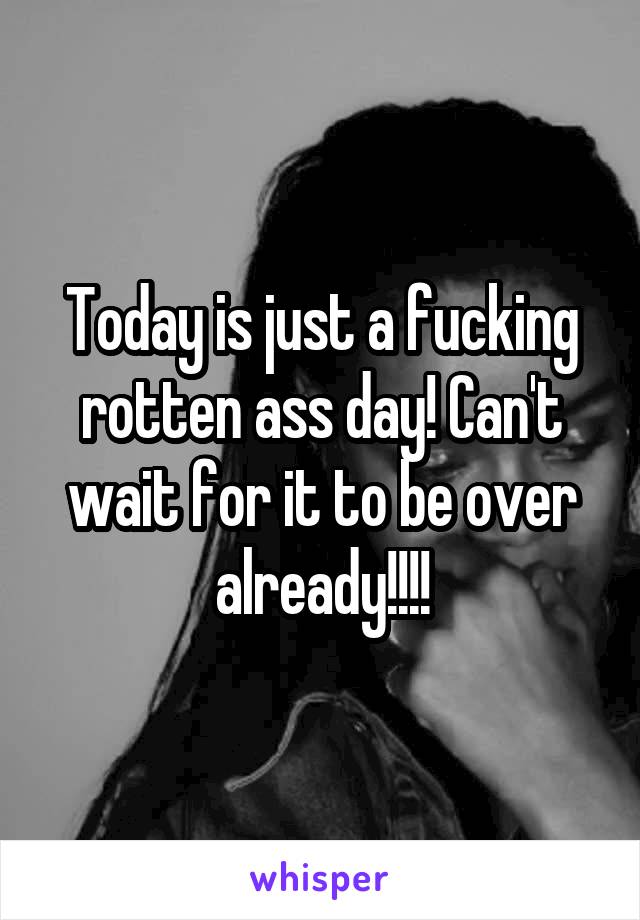 Today is just a fucking rotten ass day! Can't wait for it to be over already!!!!