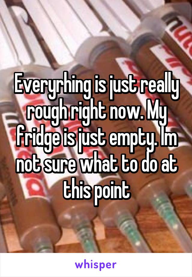 Everyrhing is just really rough right now. My fridge is just empty. Im not sure what to do at this point