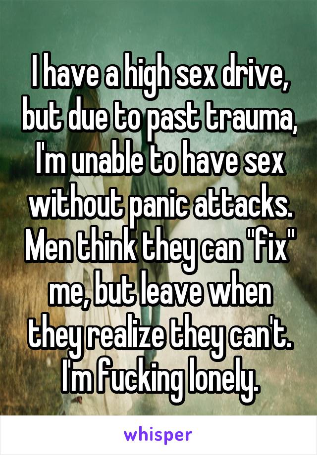 I have a high sex drive, but due to past trauma, I'm unable to have sex without panic attacks. Men think they can "fix" me, but leave when they realize they can't. I'm fucking lonely.