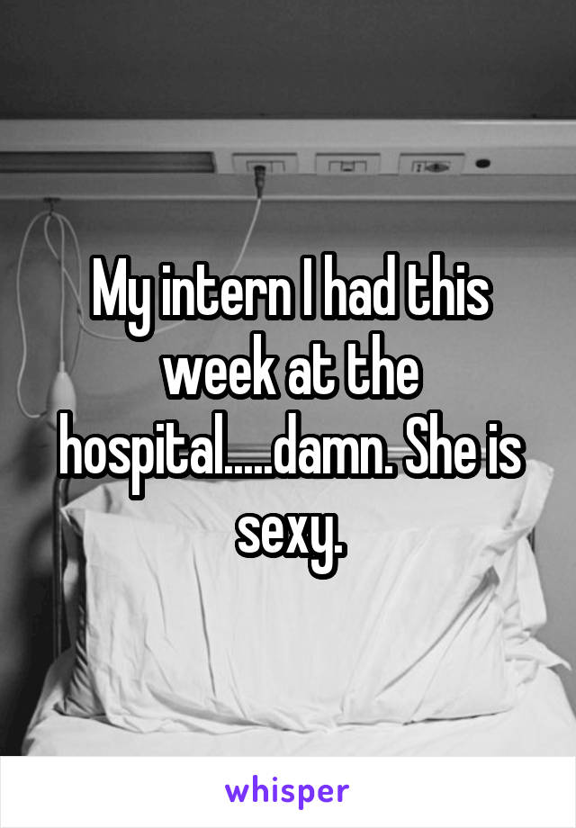 My intern I had this week at the hospital.....damn. She is sexy.