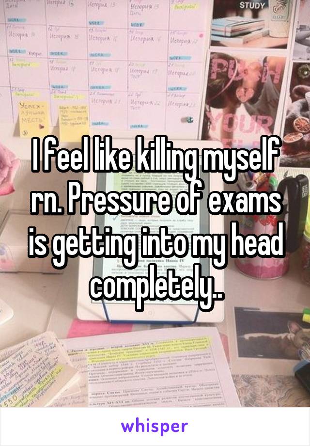 I feel like killing myself rn. Pressure of exams is getting into my head completely..