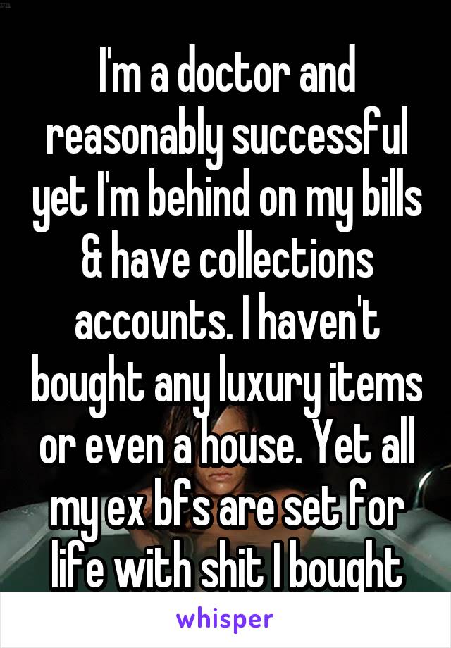 I'm a doctor and reasonably successful yet I'm behind on my bills & have collections accounts. I haven't bought any luxury items or even a house. Yet all my ex bfs are set for life with shit I bought