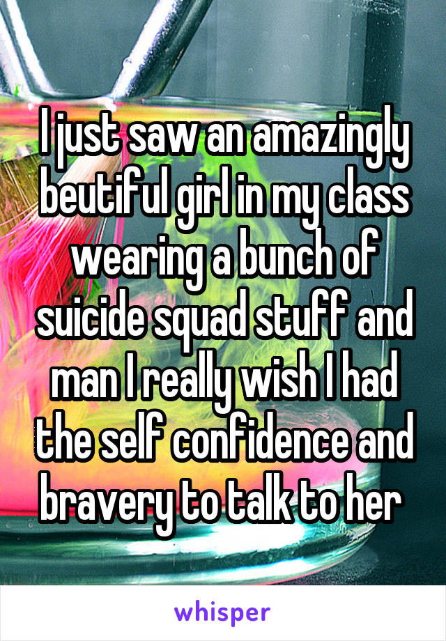 I just saw an amazingly beutiful girl in my class wearing a bunch of suicide squad stuff and man I really wish I had the self confidence and bravery to talk to her 