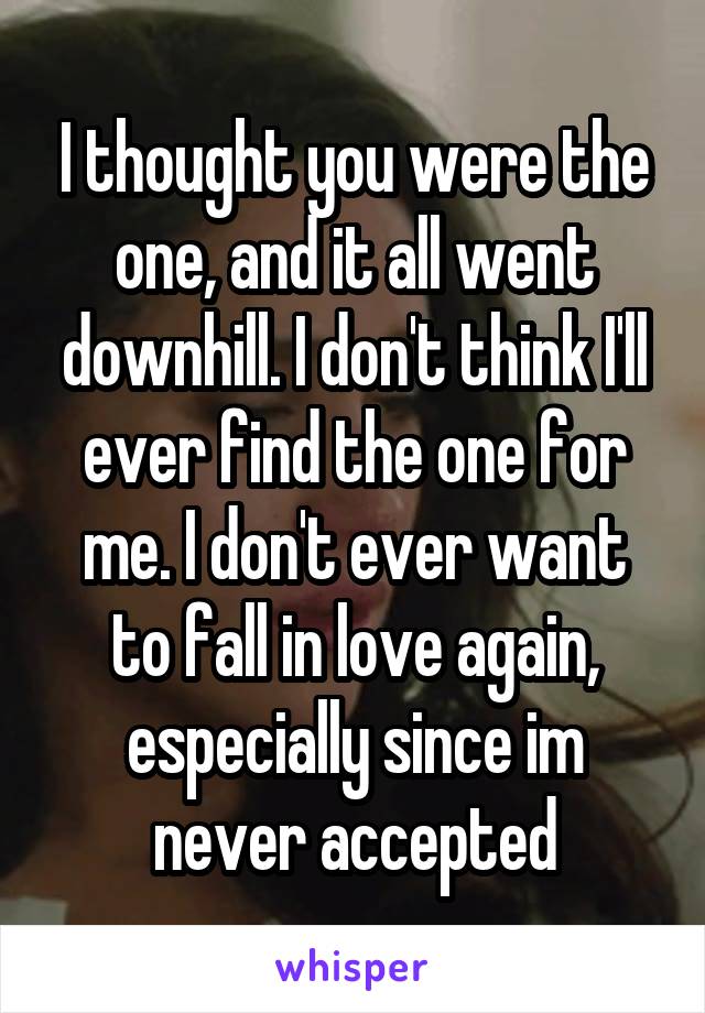 I thought you were the one, and it all went downhill. I don't think I'll ever find the one for me. I don't ever want to fall in love again, especially since im never accepted