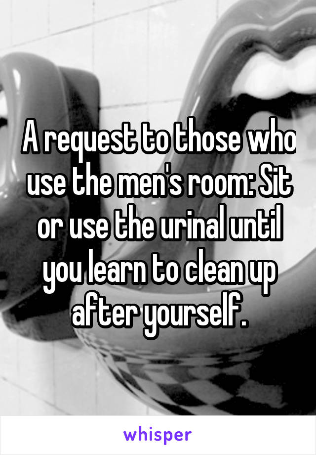 A request to those who use the men's room: Sit or use the urinal until you learn to clean up after yourself.