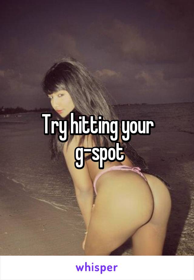 Try hitting your
 g-spot