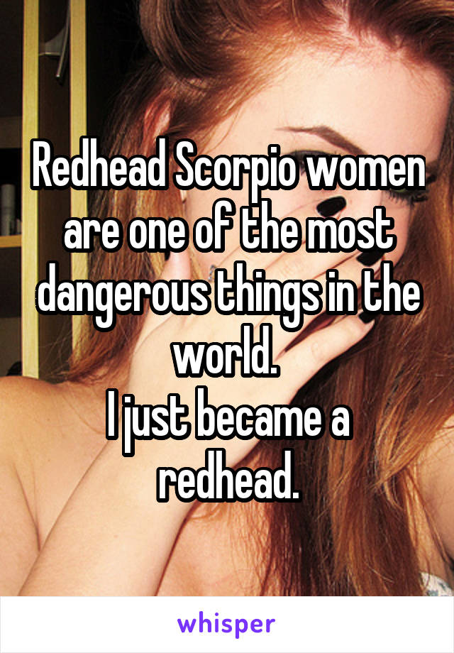 Redhead Scorpio women are one of the most dangerous things in the world. 
I just became a redhead.