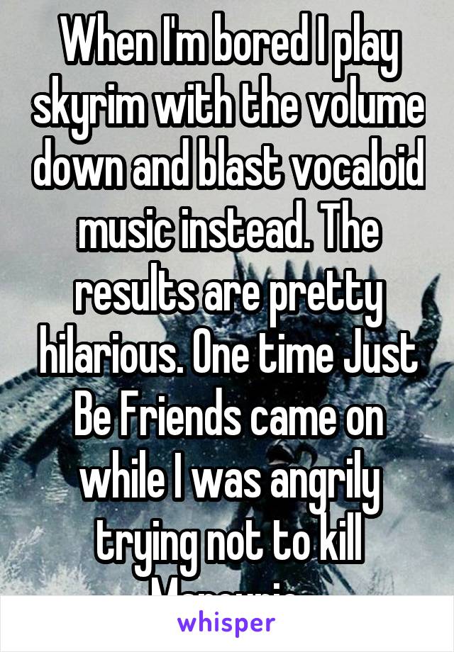 When I'm bored I play skyrim with the volume down and blast vocaloid music instead. The results are pretty hilarious. One time Just Be Friends came on while I was angrily trying not to kill Marcurio.