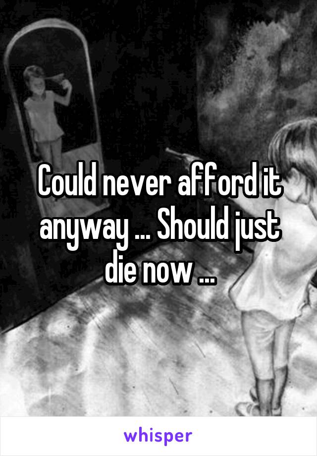Could never afford it anyway ... Should just die now ...