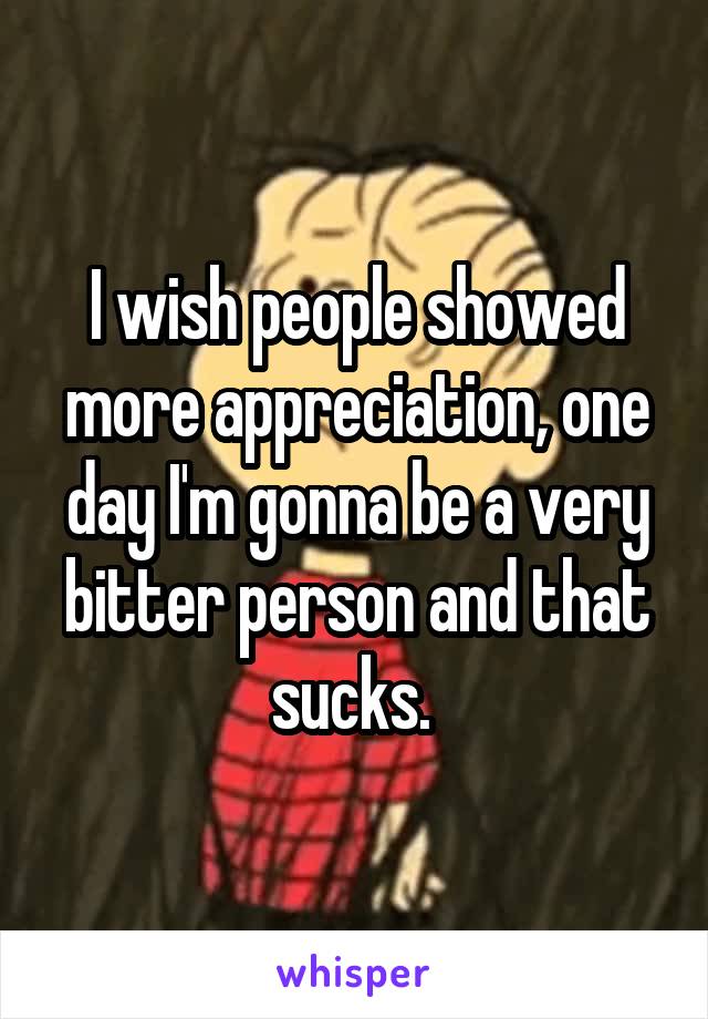I wish people showed more appreciation, one day I'm gonna be a very bitter person and that sucks. 