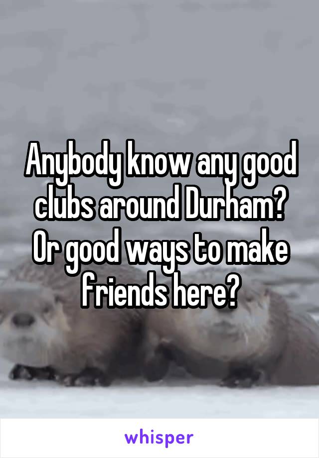 Anybody know any good clubs around Durham? Or good ways to make friends here?