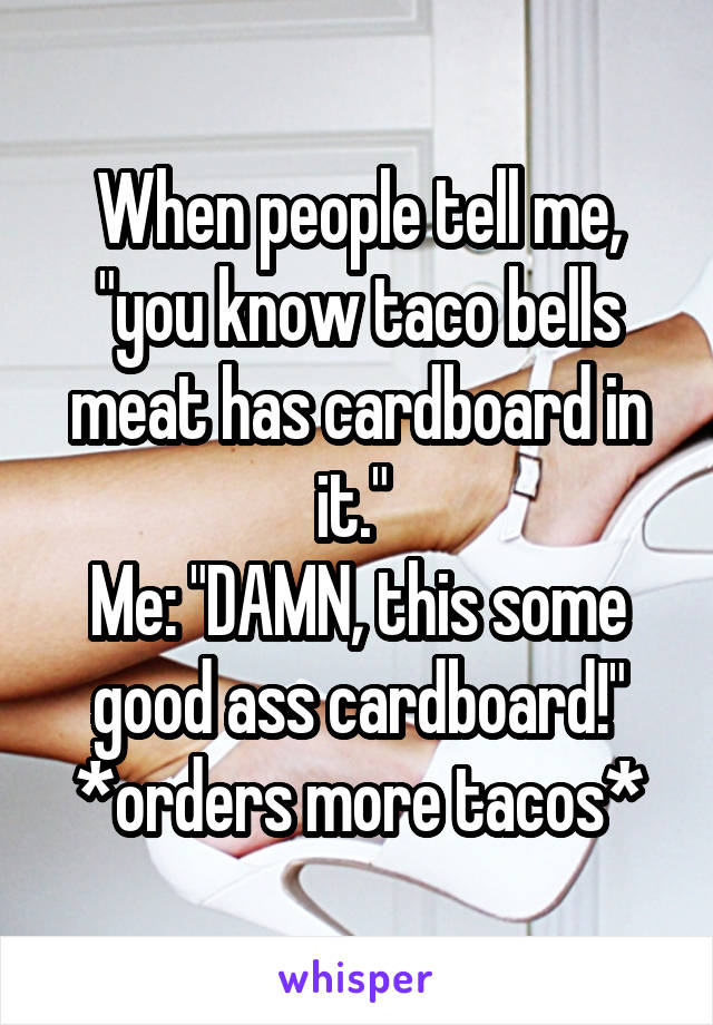 When people tell me, "you know taco bells meat has cardboard in it." 
Me: "DAMN, this some good ass cardboard!"
*orders more tacos*