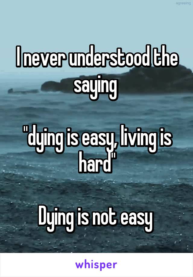 I never understood the saying 

"dying is easy, living is hard"

Dying is not easy 