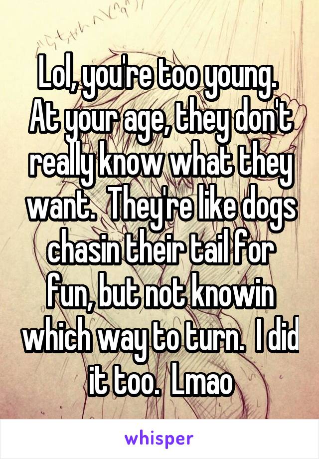 Lol, you're too young.  At your age, they don't really know what they want.  They're like dogs chasin their tail for fun, but not knowin which way to turn.  I did it too.  Lmao