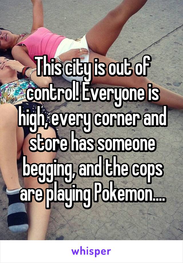 This city is out of control! Everyone is high, every corner and store has someone begging, and the cops are playing Pokemon....