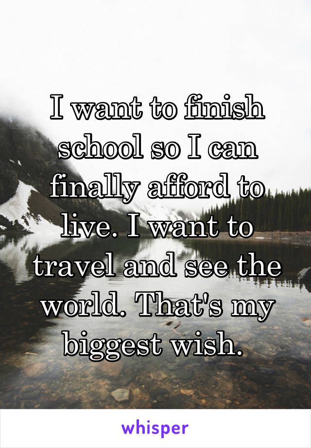 I want to finish school so I can finally afford to live. I want to travel and see the world. That's my biggest wish. 