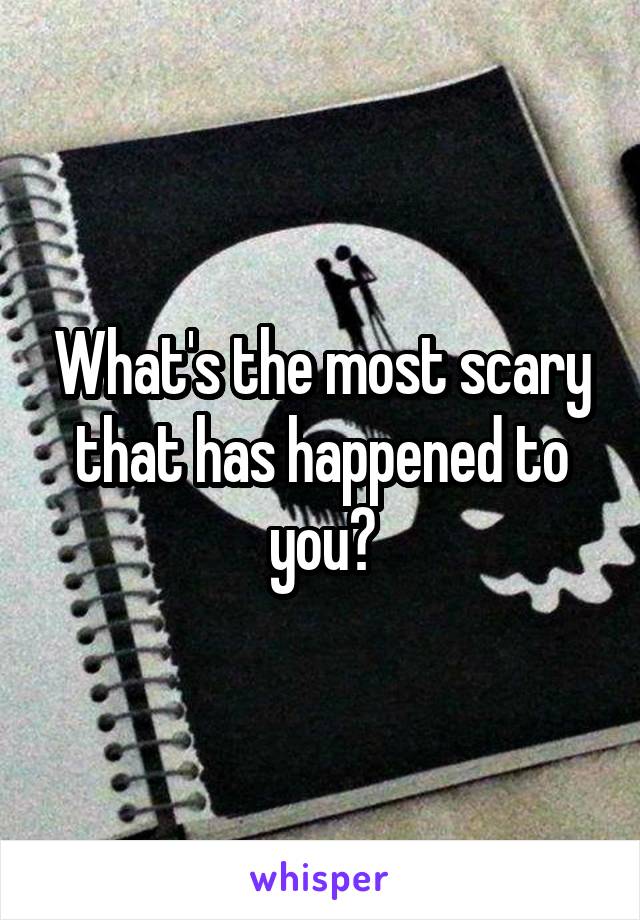 What's the most scary that has happened to you?