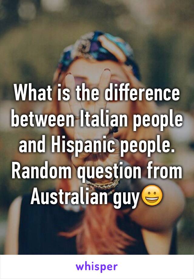 What is the difference between Italian people and Hispanic people. Random question from Australian guy😀