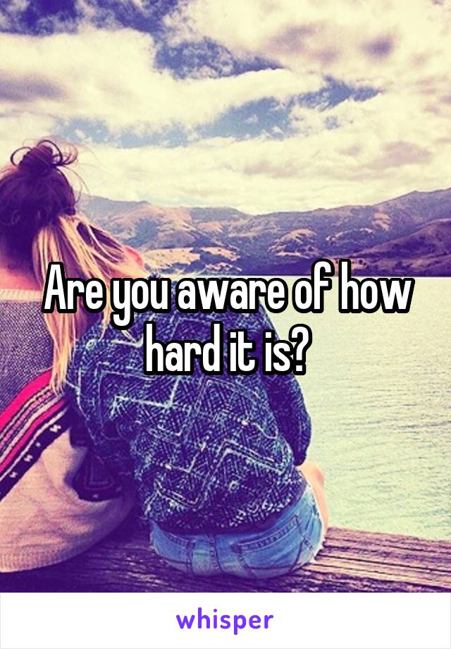 Are you aware of how hard it is?