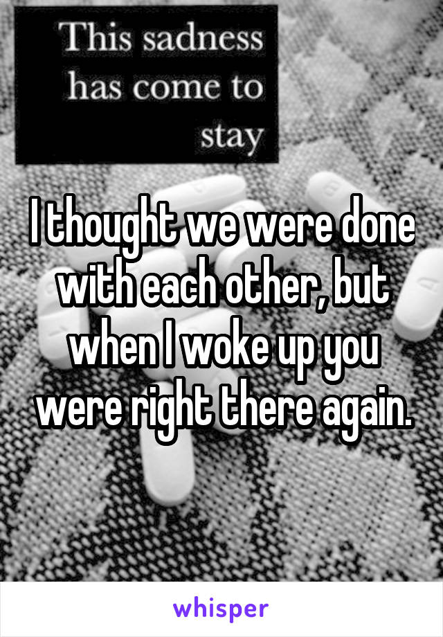 I thought we were done with each other, but when I woke up you were right there again.