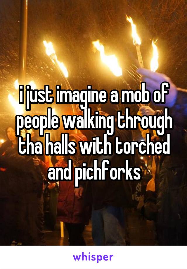i just imagine a mob of people walking through tha halls with torched and pichforks