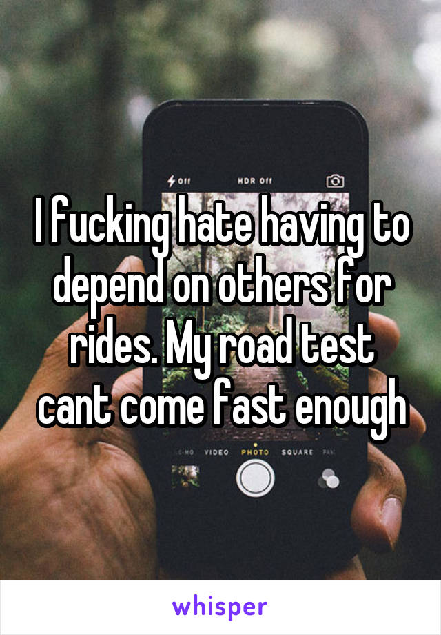 I fucking hate having to depend on others for rides. My road test cant come fast enough