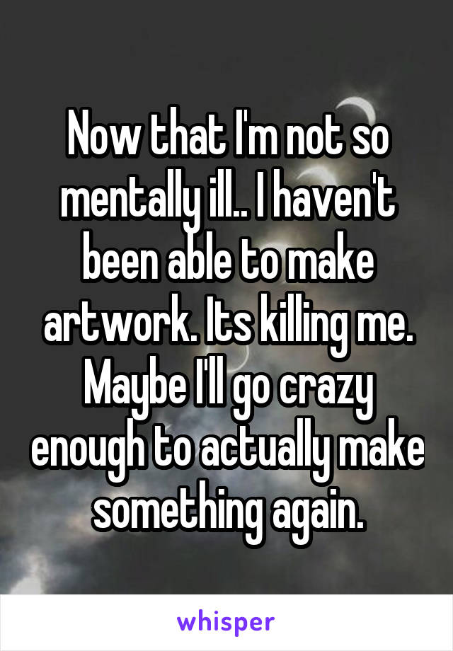 Now that I'm not so mentally ill.. I haven't been able to make artwork. Its killing me. Maybe I'll go crazy enough to actually make something again.