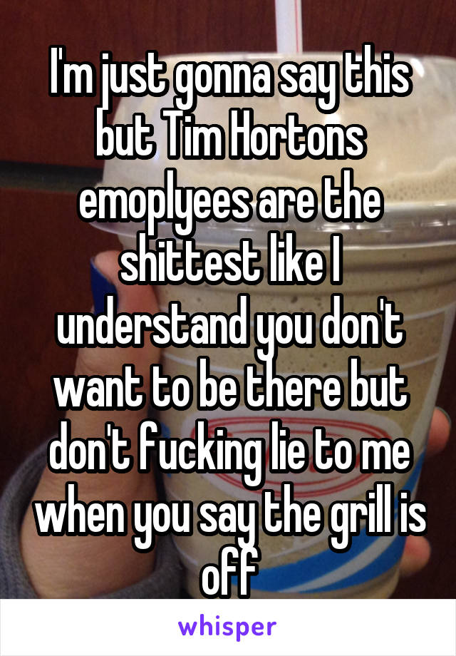 I'm just gonna say this but Tim Hortons emoplyees are the shittest like I understand you don't want to be there but don't fucking lie to me when you say the grill is off