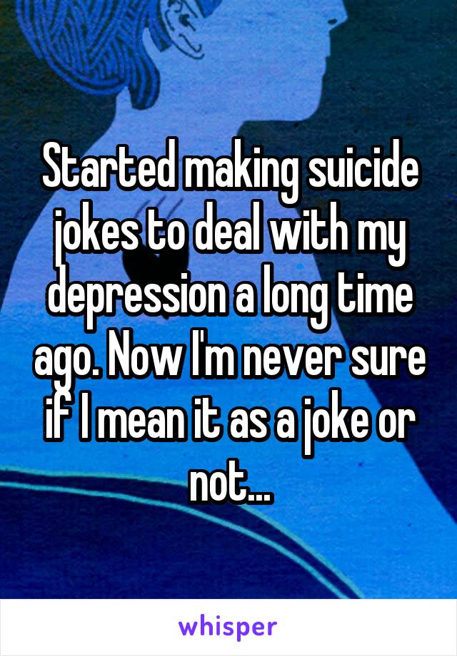 Started making suicide jokes to deal with my depression a long time ago. Now I'm never sure if I mean it as a joke or not...