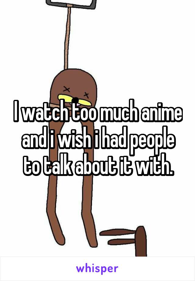 I watch too much anime and i wish i had people to talk about it with.