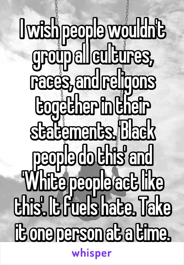 I wish people wouldn't group all cultures, races, and religons together in their statements. 'Black people do this' and 'White people act like this'. It fuels hate. Take it one person at a time.