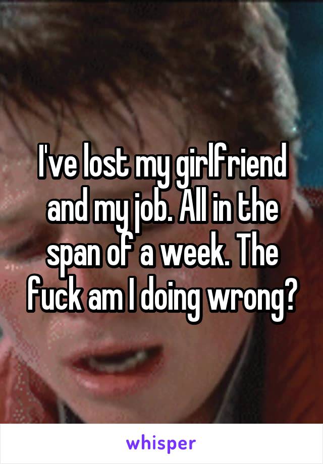 I've lost my girlfriend and my job. All in the span of a week. The fuck am I doing wrong?