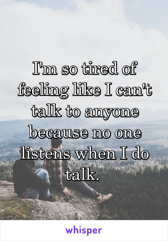 I'm so tired of feeling like I can't talk to anyone because no one listens when I do talk. 