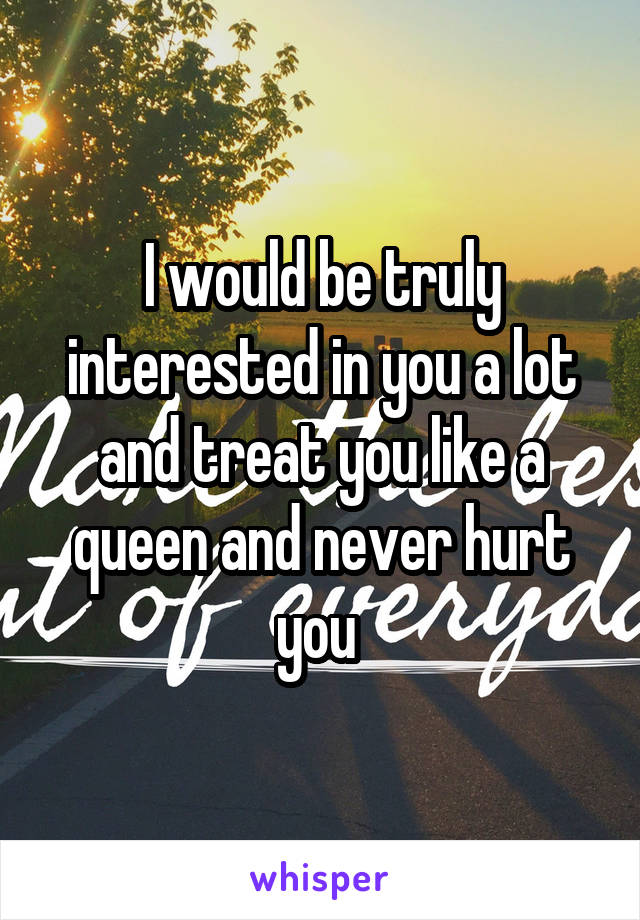 I would be truly interested in you a lot and treat you like a queen and never hurt you 