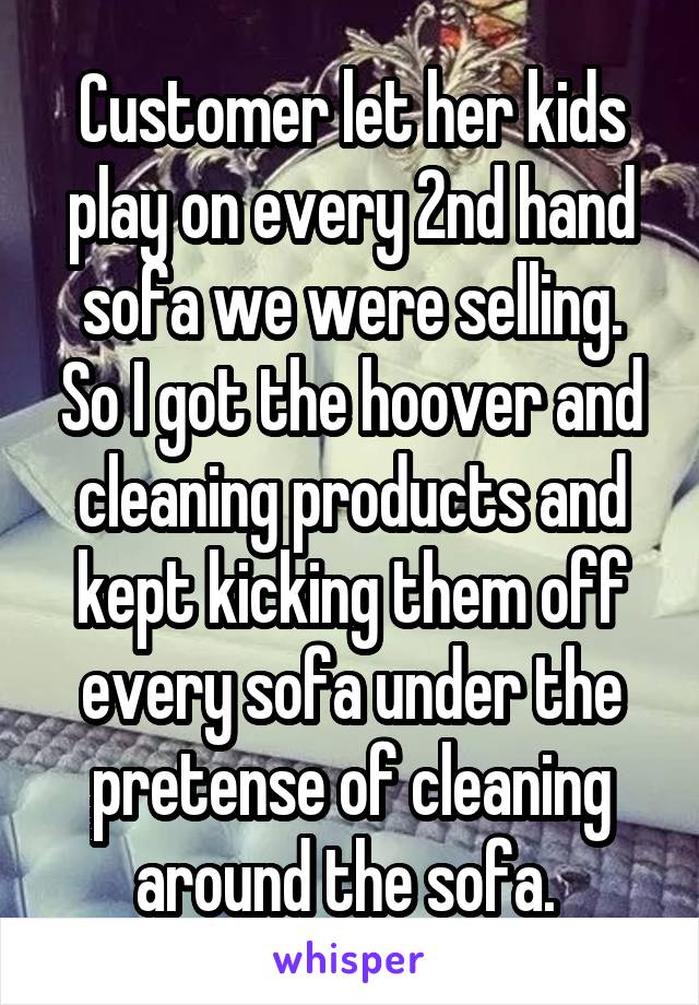 Customer let her kids play on every 2nd hand sofa we were selling. So I got the hoover and cleaning products and kept kicking them off every sofa under the pretense of cleaning around the sofa. 