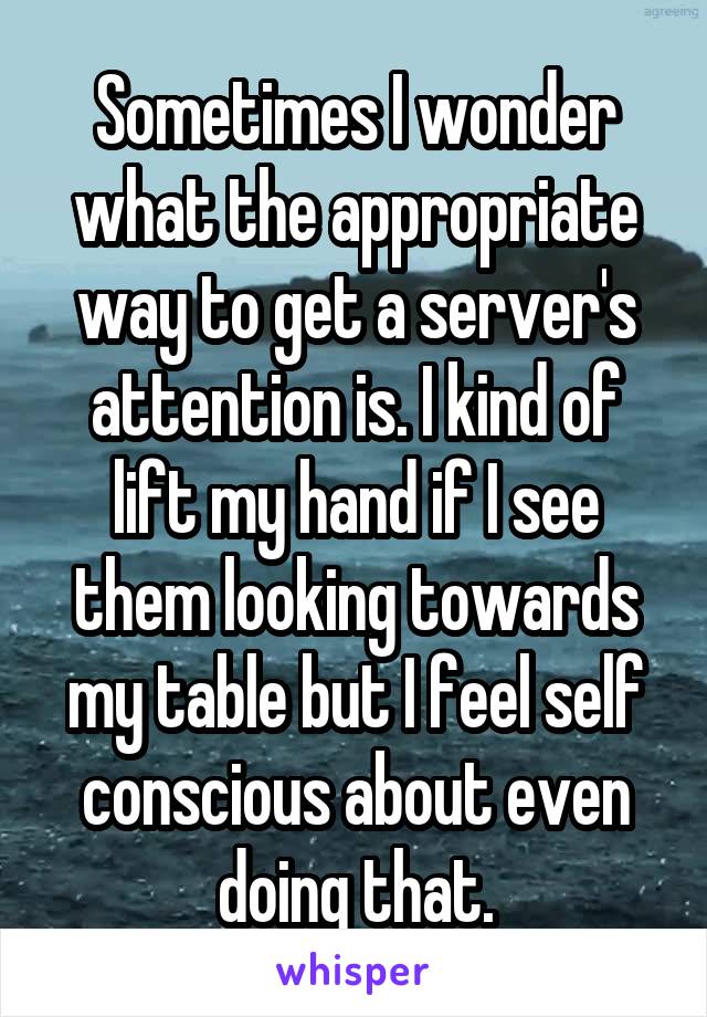 Sometimes I wonder what the appropriate way to get a server's attention is. I kind of lift my hand if I see them looking towards my table but I feel self conscious about even doing that.