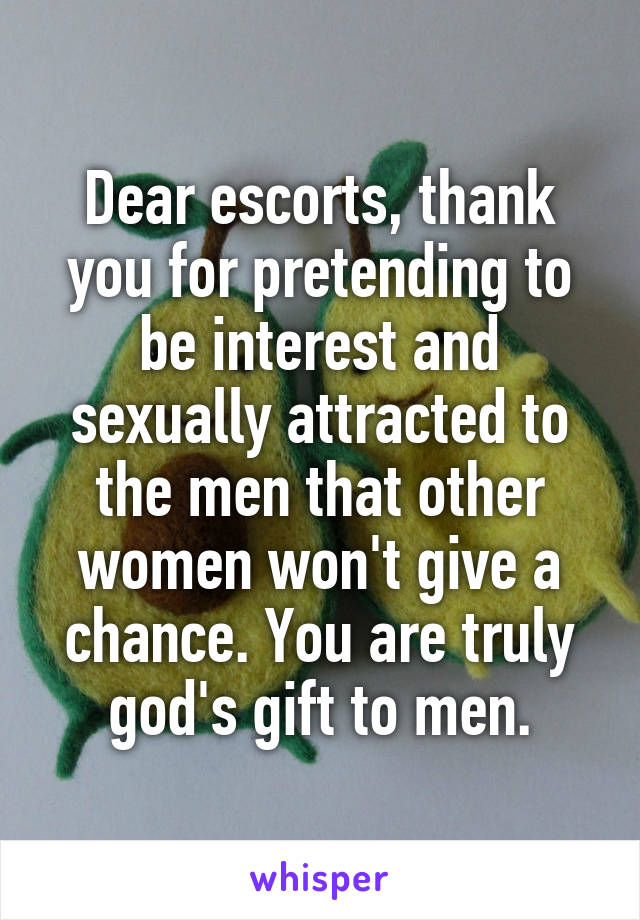 Dear escorts, thank you for pretending to be interest and sexually attracted to the men that other women won't give a chance. You are truly god's gift to men.